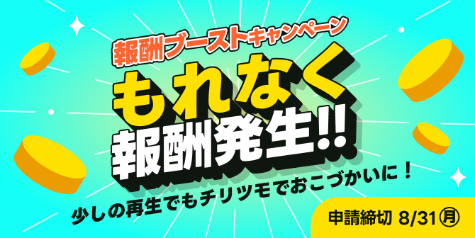 報酬ブーストキャンペーン もれなく報酬発生!! 少しの再生でもチリツモでおこづかいに！ 申請締切 8/31㈪